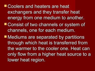  Coolers and heaters are heatCoolers and heaters are heat
exchangers and they transfer heatexchangers and they transfer heat
energy from one medium to another.energy from one medium to another.
 Consist of two channels or system ofConsist of two channels or system of
channels, one for each medium.channels, one for each medium.
 Mediums are separated by partitionsMediums are separated by partitions
through which heat is transferred fromthrough which heat is transferred from
the warmer to the cooler one. Heat canthe warmer to the cooler one. Heat can
only flow from a higher heat source to aonly flow from a higher heat source to a
lower heat region.lower heat region.
 