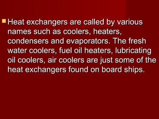  Heat exchangers are called by variousHeat exchangers are called by various
names such as coolers, heaters,names such as coolers, heaters,
condensers and evaporators. The freshcondensers and evaporators. The fresh
water coolers, fuel oil heaters, lubricatingwater coolers, fuel oil heaters, lubricating
oil coolers, air coolers are just some of theoil coolers, air coolers are just some of the
heat exchangers found on board ships.heat exchangers found on board ships.
 