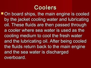 CoolersCoolers
 On board ships, the main engine is cooledOn board ships, the main engine is cooled
by the jacket cooling water and lubricatingby the jacket cooling water and lubricating
oil. These fluids are then passed throughoil. These fluids are then passed through
a cooler where sea water is used as thea cooler where sea water is used as the
cooling medium to cool the fresh watercooling medium to cool the fresh water
and the lubricating oil. After being cooledand the lubricating oil. After being cooled
the fluids return back to the main enginethe fluids return back to the main engine
and the sea water is dischargedand the sea water is discharged
overboard.overboard.
 