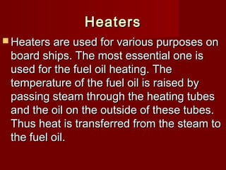 HeatersHeaters
 Heaters are used for various purposes onHeaters are used for various purposes on
board ships. The most essential one isboard ships. The most essential one is
used for the fuel oil heating. Theused for the fuel oil heating. The
temperature of the fuel oil is raised bytemperature of the fuel oil is raised by
passing steam through the heating tubespassing steam through the heating tubes
and the oil on the outside of these tubes.and the oil on the outside of these tubes.
Thus heat is transferred from the steam toThus heat is transferred from the steam to
the fuel oil.the fuel oil.
 