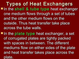 Types of Heat ExchangersTypes of Heat Exchangers
 In theIn the shell & tube typeshell & tube type heat exchangerheat exchanger
one medium flows through a set of tubesone medium flows through a set of tubes
and the other medium flows on theand the other medium flows on the
outside. Thus heat transfer take placeoutside. Thus heat transfer take place
across the tube walls.across the tube walls.
 In theIn the plate typeplate type heat exchanger, a setheat exchanger, a set
of corrugated plates are tightly packedof corrugated plates are tightly packed
with spaces in between. The differentwith spaces in between. The different
mediums flow on either sides of the platemediums flow on either sides of the plate
and heat transfer takes place across theand heat transfer takes place across the
plate.plate.
 