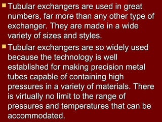  Tubular exchangers are used in greatTubular exchangers are used in great
numbers, far more than any other type ofnumbers, far more than any other type of
exchanger. They are made in a wideexchanger. They are made in a wide
variety of sizes and styles.variety of sizes and styles.
 Tubular exchangers are so widely usedTubular exchangers are so widely used
because the technology is wellbecause the technology is well
established for making precision metalestablished for making precision metal
tubes capable of containing hightubes capable of containing high
pressures in a variety of materials. Therepressures in a variety of materials. There
is virtually no limit to the range ofis virtually no limit to the range of
pressures and temperatures that can bepressures and temperatures that can be
accommodated.accommodated.
 