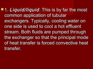  1.1. Liquid/liquidLiquid/liquid.. This is by far the mostThis is by far the most
common application of tubularcommon application of tubular
exchangers. Typically, cooling water onexchangers. Typically, cooling water on
one side is used to cool a hot effluentone side is used to cool a hot effluent
stream. Both fluids are pumped throughstream. Both fluids are pumped through
the exchanger so that the principal modethe exchanger so that the principal mode
of heat transfer is forced convective heatof heat transfer is forced convective heat
transfer.transfer.
 