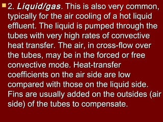  2.2. Liquid/gasLiquid/gas.. This is also very common,This is also very common,
typically for the air cooling of a hot liquidtypically for the air cooling of a hot liquid
effluent. The liquid is pumped through theeffluent. The liquid is pumped through the
tubes with very high rates of convectivetubes with very high rates of convective
heat transfer. The air, in cross-flow overheat transfer. The air, in cross-flow over
the tubes, may be in the forced or freethe tubes, may be in the forced or free
convective mode. Heat-transferconvective mode. Heat-transfer
coefficients on the air side are lowcoefficients on the air side are low
compared with those on the liquid side.compared with those on the liquid side.
Fins are usually added on the outsides (airFins are usually added on the outsides (air
side) of the tubes to compensate.side) of the tubes to compensate.
 