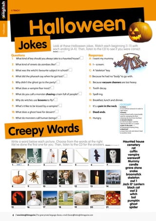 The section that makes grammar easy and fun 
Halloween 
Look at these Halloween jokes. Match each beginning (1-11) with 
each ending (A-K). Then, listen to the CD to see if you were correct. 
Answers on page 24 
Track 1 
Questions 
1. What kind of key should you always take to a haunted house? 
2. What kind of streets do zombies like? 
3. What was the witch’s favourite subject in school? 
4. What did the pharaoh say when he got lost? 
5. Why didn’t the ghost go to the party? 
6. What does a vampire fear most? 
7. What do you call a monster chasing a train full of people? 
8. Why do witches use brooms to fly? 
9. What’s it like to be kissed by a vampire? 
10. What does a ghost have for dessert? 
11. What do monsters call human beings? 
Halloween 
Jokes 
Responses 
A: I want my mummy. 
B: I – scream. 
C: A “skeleton” key. 
D: Because he had no “body” to go with. 
E: Because vacuum cleaners are too heavy. 
F: Tooth decay. 
G: Spell-ing. 
H: Breakfast, lunch and dinner. 
I: It’s a pain in the neck. 
J: Dead ends. 
K: Hungry. 
GLOSSARY 
to chase vb 
to run behind someone in order to 
catch them 
a broom n 
a kind of brush with a long handle 
used for sweeping the floor 
(cleaning the dust from the floor) 
a vacuum cleaner n 
an electrical object used for 
cleaning the floor or a carpet 
a pain in the neck exp 
an annoying/irritating thing 
a dead end n 
a street that ends and doesn’t lead 
to another street 
Haunted house 
cemetery 
rat 
coffin 
vampire 
werewolf 
Mummy 
candle 
grave stone 
snake 
broomstick 
skeleton 
owl 1 
Jack O’ Lantern 
black cat 
owl 2 
witch 
bat 
pumpkin 
ghost 
spider 
Creepy Words 
Write a word below each picture. Choose from the words at the right. 
We’ve done the first one for you. Then, listen to the CD for the answers. 
Answers also on page 24 
1 owl 1 2 3 4 5 6 7 
8 9 10 11 12 13 14 
15 16 17 18 19 20 21 
4 / www.hotenglishmagazine / For great private language classes, e-mail classes@hotenglishmagazine.com 
