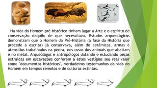 Na vida do Homem pré-histórico tinham lugar a Arte e o espírito de
conservação daquilo de que necessitava. Estudos arqueológicos
demonstram que o Homem da Pré-História (a fase da História que
precede a escrita) já conservava, além de cerâmicas, armas e
utensílios trabalhados na pedra, nos ossos dos animais que abatiam
e no metal. Arqueólogos e antropólogos datando e estudando peças
extraídas em escavações conferem a estes vestígios seu real valor
como "documentos históricos", verdadeiros testemunhos da vida do
Homem em tempos remotos e de culturas extintas.
 