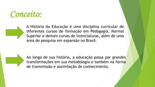 Conceito:
A História da Educação é uma disciplina curricular de
diferentes cursos de formação em Pedagogia, Normal
Superior e demais cursos de licenciaturas, além de uma
área de pesquisa em expansão no Brasil.
Ao longo de sua história, a educação passa por grandes
transformações em sua metodologia e também na forma
de transmissão e assimilação de conhecimento.
 