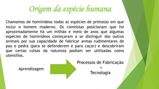 Origem da espécie humana
Chamamos de hominídeos todas as espécies de primatas em que
inclui o homem moderno. Os cientistas posicionam que foi
aproximadamente há um milhão e meio de anos que algumas
espécies de hominídeos começaram a se distinguir dos outros
animais por sua capacidade de fabricar armas rudimentares de
pau e pedra (para se defenderem e para caçar) e descobriram
que certas coisas da natureza podiam ser utilizadas como
utensílios.
Processos de Fabricação
+
Tecnologia
Aprendizagem
 