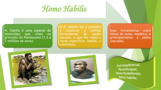 Homo Habilis
H. habilis é uma espécie de
hominídeo que viveu no
princípio do Pleistoceno (1,5 a
2 milhões de anos);
O H. habilis foi o primeiro
a construir e utilizar
ferramentas de pedra
lascada, o que lhe valeu o
nome específico: habilis, o
habilidoso.
Suas ferramentas eram
feitas de ossos, madeira, e
principalmente a pedra
(lascada).
 