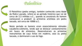 Paleolítico
O Paleolítico (pedra antiga), também conhecido como Idade
da Pedra Lascada, refere-se ao período histórico que vai de
cerca de 2,5 milhões a.C., quando os ancestrais do homem
começaram a produzir os primeiros artefatos em pedra
lascada, até cerca de 10000 a.C.
Neste período os homens eram essencialmente nômades
caçadores-coletores, tendo que se deslocar constantemente
em busca de alimentos. Desenvolveram os primeiros
instrumentos de caça feitos em madeira, osso ou pedra
lascada, e dominaram o uso do fogo.
 