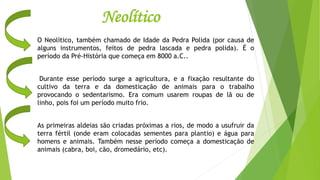Neolítico
O Neolítico, também chamado de Idade da Pedra Polida (por causa de
alguns instrumentos, feitos de pedra lascada e pedra polida). É o
período da Pré-História que começa em 8000 a.C..
Durante esse período surge a agricultura, e a fixação resultante do
cultivo da terra e da domesticação de animais para o trabalho
provocando o sedentarismo. Era comum usarem roupas de lã ou de
linho, pois foi um período muito frio.
As primeiras aldeias são criadas próximas a rios, de modo a usufruir da
terra fértil (onde eram colocadas sementes para plantio) e água para
homens e animais. Também nesse período começa a domesticação de
animais (cabra, boi, cão, dromedário, etc).
 