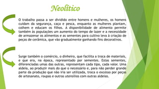 Neolítico
O trabalho passa a ser dividido entre homens e mulheres, os homens
cuidam da segurança, caça e pesca, enquanto as mulheres plantam,
colhem e educam os filhos. A disponibilidade de alimento permite
também às populações um aumento do tempo de lazer e a necessidade
de armazenar os alimentos e as sementes para cultivo leva à criação de
peças de cerâmica, que vão gradualmente ganhando fins decorativos.
Surge também o comércio, o dinheiro, que facilita a troca de materiais,
e que era, na época, representado por sementes. Estas sementes,
diferenciadas umas das outras, representam cada tipo, cada valor. Uma
aldeia, ao produzir mais do que o necessário e, para não perder grande
parte da produção que não iria ser utilizada, troca o excesso por peças
de artesanato, roupas e outras utensílios com outras aldeias.
 