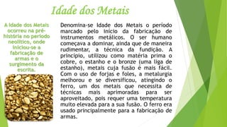 Idade dos Metais
Denomina-se Idade dos Metais o período
marcado pelo início da fabricação de
instrumentos metálicos. O ser humano
começava a dominar, ainda que de maneira
rudimentar, a técnica da fundição. A
princípio, utilizou como matéria prima o
cobre, o estanho e o bronze (uma liga de
estanho), metais cuja fusão é mais fácil.
Com o uso de forjas e foles, a metalurgia
melhorou e se diversificou, atingindo o
ferro, um dos metais que necessita de
técnicas mais aprimoradas para ser
aproveitado, pois requer uma temperatura
muito elevada para a sua fusão. O ferro era
usado principalmente para a fabricação de
armas.
A Idade dos Metais
ocorreu na pré-
história no período
neolítico, onde
iniciou-se a
fabricação de
armas e o
surgimento da
escrita.
 