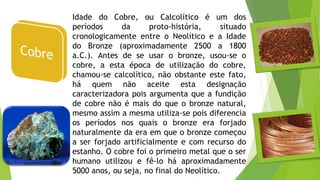 Idade do Cobre, ou Calcolítico é um dos
períodos da proto-história, situado
cronologicamente entre o Neolítico e a Idade
do Bronze (aproximadamente 2500 a 1800
a.C.). Antes de se usar o bronze, usou-se o
cobre, a esta época de utilização do cobre,
chamou-se calcolítico, não obstante este fato,
há quem não aceite esta designação
caracterizadora pois argumenta que a fundição
de cobre não é mais do que o bronze natural,
mesmo assim a mesma utiliza-se pois diferencia
os períodos nos quais o bronze era forjado
naturalmente da era em que o bronze começou
a ser forjado artificialmente e com recurso do
estanho. O cobre foi o primeiro metal que o ser
humano utilizou e fê-lo há aproximadamente
5000 anos, ou seja, no final do Neolítico.
 
