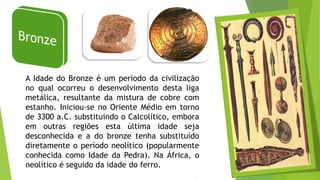 A Idade do Bronze é um período da civilização
no qual ocorreu o desenvolvimento desta liga
metálica, resultante da mistura de cobre com
estanho. Iniciou-se no Oriente Médio em torno
de 3300 a.C. substituindo o Calcolítico, embora
em outras regiões esta última idade seja
desconhecida e a do bronze tenha substituído
diretamente o período neolítico (popularmente
conhecida como Idade da Pedra). Na África, o
neolítico é seguido da idade do ferro.
 