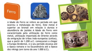 A Idade do Ferro se refere ao período em que
ocorreu a metalurgia do ferro. Este metal é
superior ao bronze em relação à dureza e
abundância de jazidas A Idade do Ferro vem
caracterizada pela utilização do ferro como
metal, utilização importada do Oriente através
da emigração de tribos indo-europeias (celtas),
que a partir de 1.200 a.C. começaram a chegar
a Europa Ocidental, e o seu período alcança até
a época romana e na Escandinávia até a época
dos vikings (em torno do ano 1.000 d.C).
 