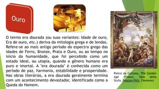 O termo era dourada (ou suas variantes: Idade de ouro,
Era de ouro, etc.) deriva da mitologia grega e de lendas.
Refere-se ao mais antigo período do espectro grego das
idades de Ferro, Bronze, Prata e Ouro, ou ao tempo no
início da humanidade, que foi percebido como um
estado ideal, ou utopia, quando o gênero humano era
puro e imortal. A "era dourada" é conhecida como um
período de paz, harmonia, estabilidade e prosperidade.
Nas obras literárias, a era dourada geralmente termina
com um acontecimento devastador, identificado como a
Queda do Homem.
Pietro da Cortona, The Golden
Age (Fresco, Sala della
Stufa, Palazzo Pitti, Florence)
 