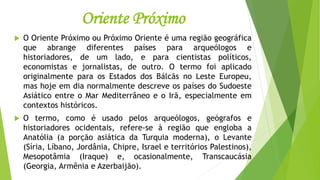 Oriente Próximo
 O Oriente Próximo ou Próximo Oriente é uma região geográfica
que abrange diferentes países para arqueólogos e
historiadores, de um lado, e para cientistas políticos,
economistas e jornalistas, de outro. O termo foi aplicado
originalmente para os Estados dos Bálcãs no Leste Europeu,
mas hoje em dia normalmente descreve os países do Sudoeste
Asiático entre o Mar Mediterrâneo e o Irã, especialmente em
contextos históricos.
 O termo, como é usado pelos arqueólogos, geógrafos e
historiadores ocidentais, refere-se à região que engloba a
Anatólia (a porção asiática da Turquia moderna), o Levante
(Síria, Líbano, Jordânia, Chipre, Israel e territórios Palestinos),
Mesopotâmia (Iraque) e, ocasionalmente, Transcaucásia
(Georgia, Armênia e Azerbaijão).
 