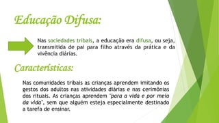 Educação Difusa:
Nas sociedades tribais, a educação era difusa, ou seja,
transmitida de pai para filho através da prática e da
vivência diárias.
Características:
Nas comunidades tribais as crianças aprendem imitando os
gestos dos adultos nas atividades diárias e nas cerimônias
dos rituais. As crianças aprendem "para a vida e por meio
da vida", sem que alguém esteja especialmente destinado
a tarefa de ensinar.
 