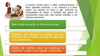 O homem incidia sobre o saber (conhecimentos), o
fazer (aptidões técnicas), o ser (valores) e o estar
(saber sua posição no meio e agir conforme as
necessidades do meio). A imitação dos gestos foi
fundamental nesta fase. Não haviam métodos e sim
práticas educativas:
Não existia educação na forma de escolas;
Objetivo era ajustar a criança ao seu
ambiente físico e social, através da aquisição
das experiências;
Chefes de família eram os primeiros a
transmitir o saber e em seguida o sacerdote.
 