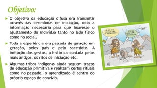 Objetivo:
 O objetivo da educação difusa era transmitir
através das cerimônias de iniciação, toda a
informação necessária para que houvesse o
ajustamento do indivíduo tanto no lado físico
como no social.
 Toda a experiência era passada de geração em
geração, pelos pais e pelo sacerdote. A
imitação dos gestos, a histórica contada pelos
mais antigos, os ritos de iniciação etc.
 Algumas tribos indígenas ainda seguem traços
de educação primitiva e realizam certos rituais
como no passado, o aprendizado é dentro do
próprio espaço de convívio.
 