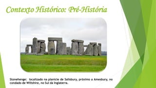 Contexto Histórico: Pré-História
Stonehenge: localizado na planície de Salisbury, próximo a Amesbury, no
condado de Wiltshire, no Sul da Inglaterra.
 