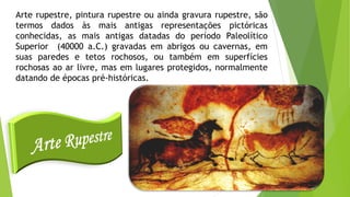 Arte rupestre, pintura rupestre ou ainda gravura rupestre, são
termos dados às mais antigas representações pictóricas
conhecidas, as mais antigas datadas do período Paleolítico
Superior (40000 a.C.) gravadas em abrigos ou cavernas, em
suas paredes e tetos rochosos, ou também em superfícies
rochosas ao ar livre, mas em lugares protegidos, normalmente
datando de épocas pré-históricas.
 