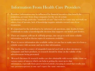 Information From Health Care Providers
 Providers’ information may be influenced by financial incentives that benefit the
  institution, pressure from drug companies for the use of certain
  medications/drugs, particular “standards of care” that work for some may not work on
  others, fear of lawsuits, lack of knowledge/negative attitudes toward cares &/or
  treatments;
 It’s important for the individual to be informed, ask questions, state doubts & fears
  confidently to make a knowledgeable decision that supports our beliefs and desires;
 There are support, self-care & self-help groups, one can go to seek more reliable
  information, as well as discuss topics & treatments available;
 There is excess information also available online yet one has to make sure it is from a
  reliable source with accurate and up to date information;
 The media can be a source of misguided material used only to draw attention to
  companies and their products, so research should be done on the validity of the
  advertisements being presented;
 Research literature & research studies are also obtainable with recent studies done on
  various topics of interest which can help in getting the most up to date
  information, especially from peer-reviewed articles; keeping in mind that results may
  vary person-to-person so one can’t expect the same outcomes.
 