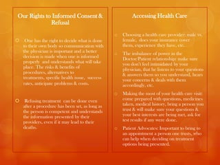 Our Rights to Informed Consent &                          Accessing Health Care
             Refusal
                                                 o   Choosing a health care provider: male vs.
    One has the right to decide what is done        female, does your insurance cover
    to their own body so communication with          them, experience they have, etc.
    the physician is important and a better      o   The imbalance of power in the
    decision is made when one is informed            Doctor/Patient relationship: make sure
    properly and understands what will take          you don’t feel intimidated by your
    place. The risks & benefits of                   physician, that he listens to your questions
    procedures, alternatives to                      & answers them so you understand, hears
    treatments, specific health issue, success       your concerns & deals with them
    rates, anticipate problems & costs.              accordingly, etc.
                                                 o   Making the most of your health care visit:
    Refusing treatment can be done even             come prepared with questions, medicines
    after a procedure has been set, as long as       taken, medical history, bring a person you
    the person is competent and understands          trust & will make sure your questions &
    the information presented by their               your best interests are being met, ask for
    providers, even if it may lead to their          test results if any were done.
    deaths.                                      o   Patient Advocates: Important to bring to
                                                     an appointment a person one trusts, who
                                                     can help when deciding on treatment
                                                     options being presented.
 