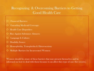 Recognizing & Overcoming Barriers to Getting
                  Good Health Care

 Financial Barriers:
 Extending Medicaid Coverage:
 Health Care Disparities:
 Bias Against Substance Abusers:
 Language & Culture:
 Disability Issues:
 Homophobia, Transphobia & Heterosexism:
 Multiple Barriers for Incarcerated Women:


Women should be aware of these barriers that may present themselves and be
informed on how to deal with them because it can affect they type of care they receive.
 