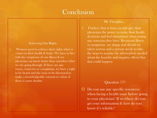 Conclusion
                                                                      My Thoughts…
                                                          I believe that at times people give their
                                                          physicians the power to make their health
                                                          decisions and feel intimidated when stating
                                                          any concerns they have. Recurrent illness
              Enforcing Our Rights                        or symptoms are things that should be
o    Women need to enforce their rights when it           taken serious and a person needs to take
    comes to their health & body. We have to live         the steps to acquire the information needed
    with the symptoms of our illness & no                 about the benefits and negative effects that
    physician can know better than ourselves what         that could happen.
    we are going through. If there are any
    issues, concerns or complaints, we have a right
    to be heard and the issue to be discussed to
    make a knowledgeable consent or refuse if
    there is some doubts.
                                                                      Question ???
                                                       Do you use any specific resources
                                                        when facing a health issue before going
                                                        to your physician? If so where do you
                                                        get your information & how do you
                                                        know it’s reliable?
 