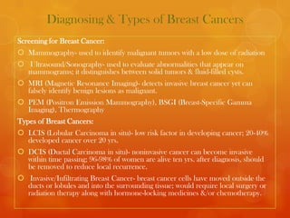 Diagnosing & Types of Breast Cancers
Screening for Breast Cancer:
 Mammography- used to identify malignant tumors with a low dose of radiation
 Ultrasound/Sonography- used to evaluate abnormalities that appear on
  mammograms; it distinguishes between solid tumors & fluid-filled cysts.
 MRI (Magnetic Resonance Imaging)- detects invasive breast cancer yet can
  falsely identify benign lesions as malignant.
 PEM (Positron Emission Mammography), BSGI (Breast-Specific Gamma
  Imaging), Thermography
Types of Breast Cancers:
 LCIS (Lobular Carcinoma in situ)- low risk factor in developing cancer; 20-40%
  developed cancer over 20 yrs.
 DCIS (Ductal Carcinoma in situ)- noninvasive cancer can become invasive
  within time passing; 96-98% of women are alive ten yrs. after diagnosis, should
  be removed to reduce local recurrence.
 Invasive/Infiltrating Breast Cancer- breast cancer cells have moved outside the
  ducts or lobules and into the surrounding tissue; would require local surgery or
  radiation therapy along with hormone-locking medicines &/or chemotherapy.
 