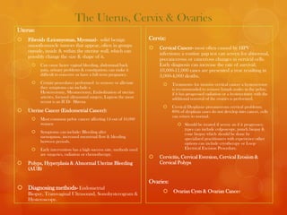 The Uterus, Cervix & Ovaries
Uterus:
   Fibroids (Leiomyomas, Myomas)- solid benign                      Cervix:
    smooth-muscle tumors that appear, often in groups
                                                                        Cervical Cancer- most often caused by HPV
    outside, inside & within the uterine wall, which can
                                                                         infections; a routine pap test can screen for abnormal,
    possibly change the size & shape of it.
                                                                         precancerous or cancerous changes in cervical cells.
         Can cause heavy vaginal bleeding, abdominal/back               Early diagnosis can increase the rate of survival;
          pain, urinary problems & constipation; can make it             10,000-11,000 cases are presented a year resulting in
          difficult to conceive or have a full term pregnancy.           3,000-4,000 deaths.
         Certain procedures performed to remove or alleviate                  Treatments- for invasive cervical cancer a hysterectomy
          they symptoms can include a                                           is recommended to remove lymph nodes in the pelvis;
          Hysterectomy, Myomectomy, Embolization of uterine                     if it has progressed radiation or a hysterectomy with the
          arteries, focused ultrasound surgery, Lupron the most                 additional removal of the ovaries is performed.
          recent is an IUD- Mirena
                                                                               Cervical Dysplasia- precancerous cervical problems;
   Uterine Cancer (Endometrial Cancer):                                        80% of dysplasia cases do not develop into cancer, cells
                                                                                can return to normal.
         Most common pelvic cancer affecting 14 out of 10,000
          women                                                                     Should be treated if severe an if it progresses;
                                                                                     types can include colposcopy, punch biopsy &
         Symptoms can include: Bleeding after                                       cone biopsy which should be done by
          menopause, increased menstrual flow & bleeding                             specialized practitioners with experience other
          between periods.                                                           options can include cryotherapy or Loop
         Early intervention has a high success rate, methods used                   Electrical Excision Procedure.
          are surgeries, radiation or chemotherapy.
                                                                        Cervicitis, Cervical Eversion, Cervical Erosion &
   Polyps, Hyperplasia & Abnormal Uterine Bleeding                      Cervical Polyps
    (AUB)

                                                                     Ovaries:
 Diagnosing methods- Endometrial
                                                                               Ovarian Cysts & Ovarian Cancer
    Biopsy, Transvaginal Ultrasound, Sonohysterogram &
    Hysteroscopy.
 