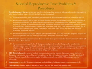 Selected Reproductive Tract Problems &
                             Procedures
•   Pelvic Inflammatory Disease: an infection that affects the lining of the uterus, the fallopian tubes, and/or the ovaries; it
    affect nearly 1 million women 300,000 of which become hospitalized.
      Primarily caused by sexually transmitted infections and can develop into peritonitis or a tuboovarian abscess.
      Symptoms can include: pain in lower abdomen, tightness/pressure in reproductive organs, occasional dull ache,
       may include abnormal or foul discharge from vagina or urethra, pain/bleeding during intercourse, irregular
       bleeding or spotting, increased menstrual cramps, pain during ovulation, frequent or burning urination, inability
       to empty bladder, swollen abdomen, sudden high fever or low grade fever, chills, swollen lymph nodes, lack of
       appetite, nausea/vomiting, pain around kidneys/liver, pain in the lower back or legs, weakness, tiredness,
       depression, diminished sex drive.
      Treatment can include: taking two different types of antibiotics for 10-14 days even after symptoms are gone and
       may be hospitalized; you may need a hysterectomy if damage has occurred to organs,
   Endometriosis: hormonal & immune system disease in which tissue grows outside the uterus; Estimated 6 million girls
    & women in the US are affected.
      Symptoms can include pain before & during menstrual periods as well as during or after sexual activity,
       infertility, fatigue, heavy bleeding, lower back pain w/ periods, intestinal upset w/ periods; these women can be at
       a high risk of developing chronic autoimmune diseases like fatigue syndrome, fibromyalgia, hypothyroidism,
       lupus, multiple sclerosis, rheumatoid arthritis & Sjogren’s syndrome.
   DES (Diethylstilbestrol): a powerful synthetic hormone that crosses the placenta of pregnant women which can
    damage the reproductive system of the developing fetus; can affect the endocrine, immune, skeletal & neurological
    systems. This was prescribed to women roughly 4.8 million women between 1938-1971 thinking to prevent
    miscarriage.
   Hysterectomy: removal of the uterus; either total, total with bilateral salpingooophorectomy or supracervical .
   Oophorectomy: removal of either one or both ovaries and may also remove the fallopian tubes.
 