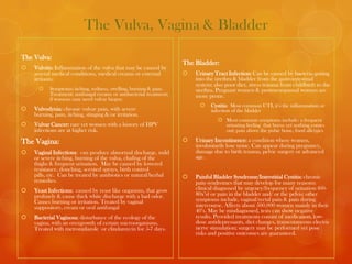 The Vulva, Vagina & Bladder
The Vulva:
                                                                      The Bladder:
   Vulvitis: Inflammation of the vulva that may be caused by
    several medical conditions, medical creams or external               Urinary Tract Infection: Can be caused by bacteria getting
    irritants;                                                            into the urethra & bladder from the gastrointestinal
                                                                          system; also poor diet, stress trauma from childbirth to the
          Symptoms: itching, redness, swelling, burning & pain.          urethra. Pregnant women & postmenopausal women are
           Treatment: antifungal creams or antibacterial treatment;       more prone.
           if worsens may need vulvar biopsy.
                                                                               Cystitis: Most common UTI, it’s the inflammation or
   Vulvodynia: chronic vulvar pain, with severe                                infection of the bladder
    burning, pain, itching, stinging &/or irritation.
                                                                                    Most common symptoms include: a frequent
   Vulvar Cancer: rare yet women with a history of HPV                              urinating feeling that burns yet nothing comes
    infections are at higher risk.                                                   out; pain above the pubic bone, food allergies

The Vagina:                                                              Urinary Incontinence: a condition where women,
                                                                          involuntarily lose urine. Can appear during pregnancy,
   Vaginal Infections: can produce abnormal discharge, mild              damage due to birth trauma, pelvic surgery or advanced
    or severe itching, burning of the vulva, chafing of the               age.
    thighs & frequent urination. May be caused by lowered
    resistance, douching, scented sprays, birth control
    pills, etc. Can be treated by antibiotics or natural/herbal          Painful Bladder Syndrome/Interstitial Cystitis: chronic
    remedies.                                                             pain syndromes that may develop for many reasons;
   Yeast Infections: caused by yeast like organism, that grow            clinical diagnosed by urgency/frequency of urination (60-
    profusely & cause thick white discharge with a bad odor.              80x’s) or pain in the bladder and/ or the pelvis; other
    Causes burning or irritation. Treated by vaginal                      symptoms include, vaginal/rectal pain & pain during
    suppository, cream or oral antifungal                                 intercourse. Affects about 500,000 women mainly in their
                                                                          40’s. May be misdiagnosed, tests can show negative
   Bacterial Vaginosa: disturbance of the ecology of the                 results. Provided treatments consist of medication, low-
    vagina, with an overgrowth of certain microorganisms.                 dose antidepressants, diet changes, transcutaneous electric
    Treated with metronidazole or clindamycin for 5-7 days.               nerve stimulation; surgery may be performed yet pose
                                                                          risks and positive outcomes are guaranteed.
 