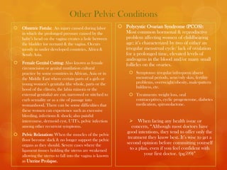 Other Pelvic Conditions
   Obstetric Fistula: An injury caused during labor        Polycystic Ovarian Syndrome (PCOS):
    in which the prolonged pressure caused by the            Most common hormonal & reproductive
    baby’s head on the vagina creates a hole between         problem affecting women of childbearing
    the bladder (or rectum) & the vagina. Occurs             age; it’s characterized by two of either an
    mostly in under developed countries, Africa &            irregular menstrual cycle/ lack of ovulation
    South Asia.                                              for a prolonged time, elevated levels of
                                                             androgens in the blood and/or many small
   Female Genital Cutting: Also known as female             follicles on the ovaries.
    circumcision or genital mutilation cultural
    practice by some countries in African, Asia or in            Symptoms: irregular/infrequent/absent
    the Middle East where certain parts of a girls or             menstrual periods, acne/oily skin, fertility
    young women’s genitalia (the whole, parts or the              problems, overweight/obesity, male-pattern
                                                                  baldness, etc.
    hood of the clitoris, the labia minora or the
    external genitalia) are cut, narrowed or stitched to         Treatments: weight loss, oral
    curb sexuality or as a rite of passage into                   contraceptives, cyclic progesterone, diabetes
    womanhood. There can be some difficulties that                medication, spironolactone.
    these women can experience such as excessive
    bleeding, infections & shock; also painful
    intercourse, dermoid cyst, UTI’s, pelvic infection            When facing any health issue or
    among other recurrent symptoms.                               concern, “Although most doctors have
                                                               good intentions, they tend to offer only the
   Pelvic Relaxation: When the muscles of the pelvic
    floor become slack & no longer support the pelvic
                                                                treatment they know best. It’s wise to get a
    organs as they should. Severe cases where the
                                                               second opinion before committing yourself
    ligament tissues holding the uterus are weakened             to a plan, even if you feel confident with
    allowing the uterus to fall into the vagina is known                 your first doctor. (pg599)”
    as Uterine Prolapse.
 