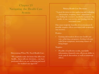 Chapter 23
Navigating the Health Care                                  Making Health Care Decisions:

          System                                “A good decision involves gathering and evaluating
                                                    information, weighing, what’s important to
                                                you, finding the resources needed to maximize the
                                                 quality of care you receive, and dealing with the
                                                                 associated costs.”
                                                One must weigh the benefits of tests/treatment &
                                                possible negative effects associated with treatments
                                                one receives.
                                                Positive-
                                                •   Gaining information about ones health and
                                                    care, achieving a pregnancy, Getting welcome
                                                    relief from symptoms, increasing chance of
                                                    living longer
                                                Negative-
                                                •   Possible of ineffective results, unreliable
 Determining When We Need Health Care:              information, financial costs, effects on ability to
                                                    work, pain & discomfort, as well as emotional
 “We regularly make decisions that affect our
                                                    effects.
 health… these self-care decisions… can have
 profound effects on our well-being and need
         for medical care (pg.652).”
 