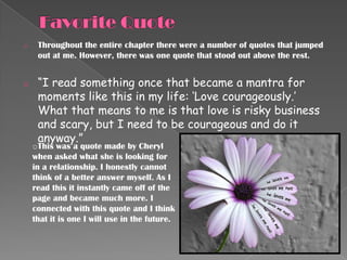 o    Throughout the entire chapter there were a number of quotes that jumped
     out at me. However, there was one quote that stood out above the rest.


o    “I read something once that became a mantra for
     moments like this in my life: „Love courageously.‟
     What that means to me is that love is risky business
     and scary, but I need to be courageous and do it
     anyway.”
    oThis was a quote made by Cheryl
    when asked what she is looking for
    in a relationship. I honestly cannot
    think of a better answer myself. As I
    read this it instantly came off of the
    page and became much more. I
    connected with this quote and I think
    that it is one I will use in the future.
 