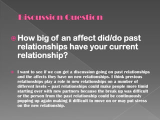  How big    of an affect did/do past
    relationships have your current
    relationship?
   I want to see if we can get a discussion going on past relationships
    and the affects they have on new relationships. I think previous
    relationships play a role in new relationships on a number of
    different levels – past relationships could make people more timid
    starting over with new partners because the break up was difficult
    or the person from the past relationship could be continuously
    popping up again making it difficult to move on or may put stress
    on the new relationship.
 