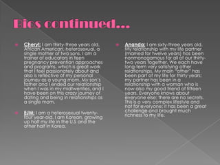    Cheryl: I am thirty-three years old,      Ananda: I am sixty-three years old.
    African American, heterosexual, a          My relationship with my life partner
    single mother of two sons. I am a          (married for twelve years) has been
    trainer of educators in teen               nonmonogamous for all of our thirty-
    pregnancy prevention approaches            two years together. We each have
    and programs, which is great work          long-term very satisfying other
    that I feel passionately about and         relationships. My main “other” has
    also is reflective of my personal          been part of my life for thirty years;
    journey as a young mom. My son’s           my partner has been in a
    father and I ended our relationship        relationship with a woman who is
    when I was in my midtwenties, and I        now also my good friend of fifteen
    have been on this crazy journey of         years. Everyone knows about
    dating and being in relationships as       everyone else; there are no secrets.
    a single mom.                              This is a very complex lifestyle and
                                               not for everyone; it has been a great
   EJM: I am a heterosexual twenty-           challenge and brought much
    four year-old. I am Korean, growing        richness to my life.
    up half my life in the U.S and the
    other half in Korea.
 