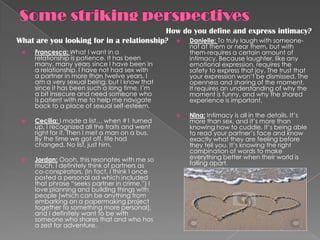 How do you define and express intimacy?
What are you looking for in a relationship?  Danielle: To truly laugh with someone-
                                                     not at them or near them, but with
    Francesca: What I want in a                     them-requires a certain amount of
     relationship is patience. It has been           intimacy. Because laughter, like any
     many, many years since I have been in           emotional expression, requires the
     a relationship. I have not had sex with         safety to express that joy. The trust that
     a partner in more than twelve years. I          your expression won’t be dismissed. The
     am a very sexual being, but I know that         openness and sharing of the moment.
     since it has been such a long time, I’m         It requires an understanding of why the
     a bit insecure and need someone who             moment is funny, and why the shared
     is patient with me to help me navigate          experience is important.
     back to a place of sexual self-esteem.
                                                    Nina: Intimacy is all in the details. It’s
    Cecilia: I made a list… when #1 turned          more than sex, and it’s more than
     up, I recognized all the traits and went        knowing how to cuddle. It’s being able
     right for it. Then I met a man on a bus.        to read your partner’s face and know
     By the time we got off, life had                exactly what they are feeling before
     changed. No list, just him.                     they tell you. It’s knowing the right
                                                     combination of words to make
    Jordan: Oooh, this resonates with me so         everything better when their world is
     much. I definitely think of partners as         falling apart.
     co-conspirators. (In fact, I think I once
     posted a personal ad which included
     that phrase “seeks partner in crime.”) I
     love planning and building things with
     people (which can be anything from
     embarking on a papermaking project
     together to something more personal),
     and I definitely want to be with
     someone who shares that and who has
     a zest for adventure.
 