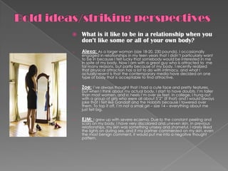    What is it like to be in a relationship when you
    don’t like some or all of your own body?
o   Alexa: As a larger woman (size 18-20, 230 pounds), I occasionally
    engaged in relationships in my teen years that I didn’t particularly want
    to be in because I felt lucky that somebody would be interested in me
    in spite of my body. Now I am with a great guy who is attracted to me
    for many reasons, but partly because of my body. I recently realized
    that physical attraction has a lot to do with intimacy, and what I
    actually resent is that the contemporary media have decided on one
    type of body that is acceptable to find attractive.

o   Zoe: I’ve always thought that I had a cute face and pretty features,
    but when I think about my actual body, I start to have doubts. I’m taller
    than most women, and in heels I’m over six feet. In college, I hung out
    with a group of girls who were all about 5’2” (if that) and I would always
    joke that I felt like Gandalf and the Hobbits because I towered over
    them. To top it off, I’m not a small girl – size 14 – everything about me
    just felt big.

o   EJM: I grew up with severe eczema. Due to the constant peeling and
    scars on my body, I have very discolored and uneven skin. In previous
    relationships, my skin was something unsexy and shameful. I rarely liked
    the lights on during sex, and if my partner commented on my skin, even
    the most benign comment, it would put me into a negative thought
    pattern.
 