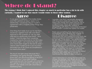 The reason I think that I enjoyed this chapter so much in particular has a lot to do with
curiosity. I wanted to see how much I would relate to these other women.

              Agree                                                 Disagree
    It was great to read all of the ladies stories        I wouldn’t say that I necessarily disagreed
     and their opinions on each aspect of a                 with anyone in particular. However, there
     relationship. I would say I found myself in            were a few things that were hard for me to
     agreement with a majority of the things they           understand as I have never experienced
                                                            anything similar. Basically, instead of
     presented.                                             disagreeing with them, it was more of the fact
                                                            that I wouldn’t chose that option for myself.
    One thing that really stuck out to me that I
     would say I agreed most with was Nina’s               There was something that stood out to my
                                                            immediately when reading this chapter. In
     response to the question of “do you feel               one of the ladies bios, Ananda, which
     affected by relationship time lines?”. Nina            mentioned she was married but that both she
     stated “I had this idea that I would be                and her husband were both in relationships
     married by twenty-five and on my first baby            on the side. To be exact, “My relationship with
                                                            my life partner (married for twelve years) has
     by twenty-eight. I am twenty-five right now            been nonmonogamous for all of our thirty-
     and I have been single for the last six years. I       two years together. We each have long-term
     used to beat myself up for it, but my mom              very satisfying other relationships. My main
     reminded me of all I have accomplished in              “other” has been part of my life for thirty
                                                            years; my partner has been in a relationship
     my twenty-five years”.                                 with a woman who is now also my good
                                                            friend of fifteen years. Everyone knows about
                                                            everyone else; there are no secrets” (I
    This struck me right away because this is              mentioned this slightly in slide number 4).
     something I am going through currently. I
     know that I am still young (going to be 22 in         I don’t think that it is wrong that Ananda has
     November) but I have been feeling                      chosen this lifestyle, I just simply do not think it
     overwhelmed with the thought of a what my              is the right lifestyle for me. I know I wouldn’t
     life is going to be and when I will meet that          be able to take part in a relationship this
                                                            complex. I love having that person that you
     person. I can relate a lot with what Nina is           call yours and I just can’t imagine sharing that
     expressing here.                                       person with someone else.
 