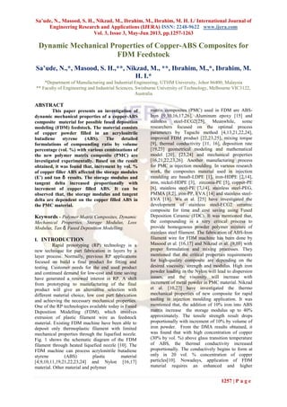 Sa’ude, N., Masood, S. H., Nikzad, M., Ibrahim, M., Ibrahim, M. H. I./ International Journal of
Engineering Research and Applications (IJERA) ISSN: 2248-9622 www.ijera.com
Vol. 3, Issue 3, May-Jun 2013, pp.1257-1263
1257 | P a g e
Dynamic Mechanical Properties of Copper-ABS Composites for
FDM Feedstock
Sa’ude, N.,*, Masood, S. H.,**, Nikzad, M., **, Ibrahim, M.,*, Ibrahim, M.
H. I.*
*Department of Manufacturing and Industrial Engineering, UTHM University, Johor 86400, Malaysia
** Faculty of Engineering and Industrial Sciences, Swinburne University of Technology, Melbourne VIC3122,
Australia
ABSTRACT
This paper presents an investigation of
dynamic mechanical properties of a copper-ABS
composite material for possible fused deposition
modeling (FDM) feedstock. The material consists
of copper powder filled in an acrylonitrile
butadiene styrene (ABS). The detailed
formulations of compounding ratio by volume
percentage (vol. %) with various combinations of
the new polymer matrix composite (PMC) are
investigated experimentally. Based on the result
obtained, it was found that, increment by vol. %
of copper filler ABS affected the storage modules
(E’) and tan δ results. The storage modulus and
tangent delta increased proportionally with
increment of copper filled ABS. It can be
observed that, the storage modulus and tangent
delta are dependent on the copper filled ABS in
the PMC material.
Keywords - Polymer Matrix Composites, Dynamic
Mechanical Properties, Storage Modulus, Loss
Modulus, Tan δ, Fused Deposition Modelling.
I. INTRODUCTION
Rapid prototyping (RP) technology is a
new technique for part fabrication in layers by a
layer process. Normally, previous RP applications
focused on build a final product for fitting and
testing. Customer needs for the end used product
and continued demand for low-cost and time saving
have generated a renewed interest in RP. A shift
from prototyping to manufacturing of the final
product will give an alternative selection with
different material choice, low cost part fabrication
and achieving the necessary mechanical properties.
One of the RP technologies available today is Fused
Deposition Modelling (FDM), which involves
extrusion of plastic filament wire as feedstock
material. Existing FDM machine have been able to
deposit only thermoplastic filament with limited
mechanical properties through the liquefied nozzle.
Fig. 1 shows the schematic diagram of the FDM
filament through heated liquefied nozzle [10]. The
FDM machine can process acrylonitrile butadiene
styrene (ABS) plastic material
[4,9,10,11,19,21,22,23,24] and Nylon [16,17]
material. Other material and polymer
matrix composites (PMC) used in FDM are ABS-
Iron [9,10,16,17,26], Aluminum epoxy [15] and
stainless steel-ECG2[25]. Meanwhile, some
researchers focused on the optimal process
parameters by Taguchi method [4,13,21,22,24],
improved FDM product [22,23,25], mixing torque
[9], thermal conductivity [11, 16], deposition rate
[19,23] geometrical modeling and mathematical
model [20], [23,24] and mechanical properties
[16,21,22,23,26]. Another manufacturing process
for PMC is injection moulding. In various research
work, the composites material used in injection
moulding are basalt-LDPE [1], iron-HDPE [2,14],
iron, nickel-HDPE [3], zirconia-PE [5], copper-PE
[6], stainless steel-PE [7,14], stainless steel-PEG,
PMMA [8,2], iron-PP, EVA [14] and stainless steel-
EVA [18]. Wu et al. [25] have investigated the
development of stainless steel-ECG2 ceramic
composite for time and cost saving using Fused
Deposition Ceramic (FDC). It was mentioned that,
the compounding is a very critical process to
provide homogenous powder polymer mixture of
stainless steel filament. The fabrication of ABS-Iron
filament wire for FDM machine has been done by
Masood et al. [16,17] and Nikzad et al. [9,10] with
proper formulation and mixing processes. They
mentioned that the critical properties requirements
for high-quality composite are depending on the
desired viscosity, strength and modulus. High iron
powder loading in the Nylon will lead to dispersion
issues, and the viscosity will increase with
increment of metal powder in PMC material. Nikzad
et al. [10,27] have investigated the thermo
mechanical properties of new composite for rapid
tooling in injection moulding application. It was
mentioned that, the addition of 10% iron into ABS
matrix increase the storage modulus up to 40%
approximately. The tensile strength result drops
proportionally with increment of 10% by volume of
iron powder. From the DMA results obtained, it
was found that with high concentration of copper
(30% by vol. %) above glass transition temperature
of ABS, the thermal conductivity increased
proportionally. The conductively begins to form at
only in 20 vol. % concentration of copper
particles[10]. Nowadays, application of FDM
material requires an enhanced and higher
 
