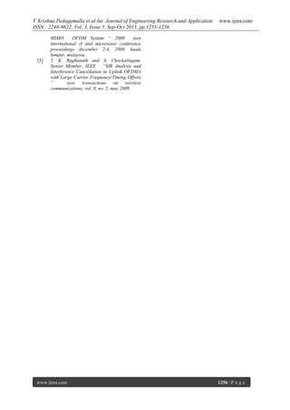V Krishna Pedagamalla et al Int. Journal of Engineering Research and Application
ISSN : 2248-9622, Vol. 3, Issue 5, Sep-Oct 2013, pp.1253-1256

[5]

www.ijera.com

MIMO
OFDM System “ 2008
ieee
international rf and microwave conference
proceedings december 2-4, 2008, kuala
lumpur, malaysia .
5. K. Raghunath and A. Chockalingam,
Senior Member, IEEE “SIR Analysis and
Interference Cancellation in Uplink OFDMA
with Large Carrier Frequency/Timing Offsets
”
ieee transactions on wireless
communications, vol. 8, no. 5, may 2009

www.ijera.com

1256 | P a g e

 