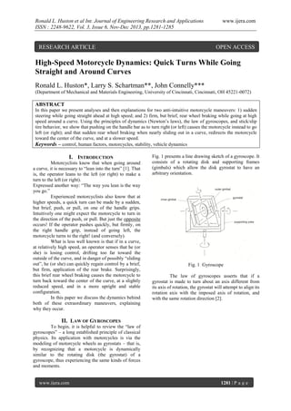 Ronald L. Huston et al Int. Journal of Engineering Research and Applications
ISSN : 2248-9622, Vol. 3, Issue 6, Nov-Dec 2013, pp.1281-1285

RESEARCH ARTICLE

www.ijera.com

OPEN ACCESS

High-Speed Motorcycle Dynamics: Quick Turns While Going
Straight and Around Curves
Ronald L. Huston*, Larry S. Schartman**, John Connelly***
(Department of Mechanical and Materials Engineering, University of Cincinnati, Cincinnati, OH 45221-0072)

ABSTRACT
In this paper we present analyses and then explanations for two anti-intuitive motorcycle maneuvers: 1) sudden
steering while going straight ahead at high speed; and 2) firm, but brief, rear wheel braking while going at high
speed around a curve. Using the principles of dynamics (Newton’s laws), the law of gyroscopes, and stick/slip
tire behavior, we show that pushing on the handle bar as to turn right (or left) causes the motorcycle instead to go
left (or right); and that sudden rear wheel braking when nearly sliding out in a curve, redirects the motorcycle
toward the center of the curve, and at a slower speed.
Keywords – control, human factors, motorcycles, stability, vehicle dynamics

I. INTRODUCTION
Motorcyclists know that when going around
a curve, it is necessary to “lean into the turn” [1]. That
is, the operator leans to the left (or right) to make a
turn to the left (or right).
Expressed another way: “The way you lean is the way
you go.”
Experienced motorcyclists also know that at
higher speeds, a quick turn can be made by a sudden,
but brief, push, or pull, on one of the handle grips.
Intuitively one might expect the motorcycle to turn in
the direction of the push, or pull. But just the opposite
occurs! If the operator pushes quickly, but firmly, on
the right handle grip, instead of going left, the
motorcycle turns to the right! (and conversely).
What is less well known is that if in a curve,
at relatively high speed, an operator senses that he (or
she) is losing control, drifting too far toward the
outside of the curve, and in danger of possibly “sliding
out”, he (or she) can quickly regain control by a brief,
but firm, application of the rear brake. Surprisingly,
this brief rear wheel braking causes the motorcycle to
turn back toward the center of the curve, at a slightly
reduced speed, and in a more upright and stable
configuration.
In this paper we discuss the dynamics behind
both of these extraordinary maneuvers, explaining
why they occur.

Fig. 1 presents a line drawing sketch of a gyroscope. It
consists of a rotating disk and supporting frames
(gimbals) which allow the disk gyrostat to have an
arbitrary orientation.

Fig. 1 Gyroscope
The law of gyroscopes asserts that if a
gyrostat is made to turn about an axis different from
its axis of rotation, the gyrostat will attempt to align its
rotation axis with the imposed axis of rotation, and
with the same rotation direction [2].

II. LAW OF GYROSCOPES
To begin, it is helpful to review the “law of
gyroscopes” – a long established principle of classical
physics. Its application with motorcycles is via the
modeling of motorcycle wheels as gyrostats – that is,
by recognizing that a motorcycle is dynamically
similar to the rotating disk (the gyrostat) of a
gyroscope, thus experiencing the same kinds of forces
and moments.

www.ijera.com

1281 | P a g e

 