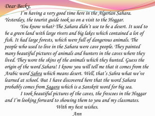 Dear Becky,
I’m having a very good time here in the Algerian Sahara.
Yesterday, the tourist guide took us on a visit to the Hoggar.
You know what? The Sahara didn’t use to be a desert. It used to
be a green land with large rivers and big lakes which contained a lot of
fish. It had large forests, which were full of dangerous animals. The
people who used to live in the Sahara were cave people. They painted
many beautiful pictures of animals and hunters in the caves where they
lived. They wore the skins of the animals which they hunted. Guess the
origin of the word Sahara! I know you will tell me that it comes from the
Arabic word Sahra which means desert. Well, that’s Sahra what we’ve
learned at school. But I have discovered here that the word Sahara
probably comes from Sagara which is a Sanskrit word for big sea.
I took beautiful pictures of the caves, the frescoes in the Hoggar
and I’m looking forward to showing them to you and my classmates.
With my best wishes.
Ann
 