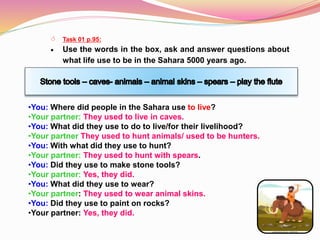  Task 01 p.95:
 Use the words in the box, ask and answer questions about
what life use to be in the Sahara 5000 years ago.
•You: Where did people in the Sahara use to live?
•Your partner: They used to live in caves.
•You: What did they use to do to live/for their livelihood?
•Your partner They used to hunt animals/ used to be hunters.
•You: With what did they use to hunt?
•Your partner: They used to hunt with spears.
•You: Did they use to make stone tools?
•Your partner: Yes, they did.
•You: What did they use to wear?
•Your partner: They used to wear animal skins.
•You: Did they use to paint on rocks?
•Your partner: Yes, they did.
 