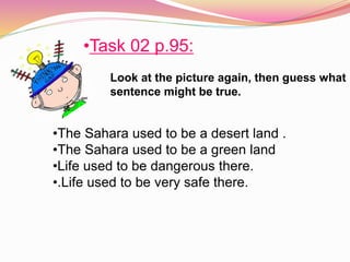 Look at the picture again, then guess what
sentence might be true.
•Task 02 p.95:
•The Sahara used to be a desert land .
•The Sahara used to be a green land
•Life used to be dangerous there.
•.Life used to be very safe there.
 