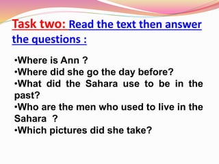 Task two: Read the text then answer
the questions :
•Where is Ann ?
•Where did she go the day before?
•What did the Sahara use to be in the
past?
•Who are the men who used to live in the
Sahara ?
•Which pictures did she take?
 